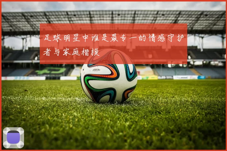 足球明星中谁是最专一的情感守护者与家庭楷模