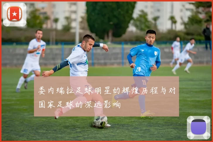 委内瑞拉足球明星的辉煌历程与对国家足球的深远影响