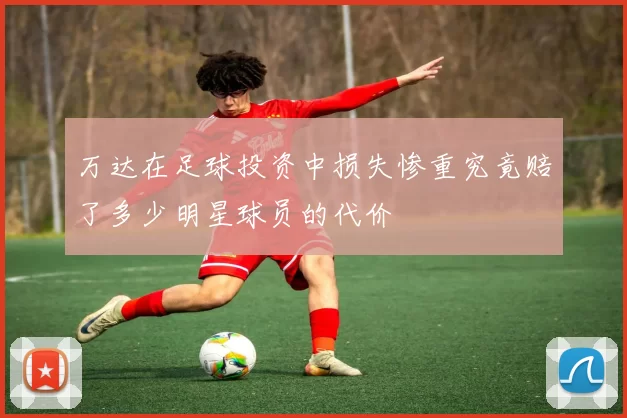 万达在足球投资中损失惨重究竟赔了多少明星球员的代价
