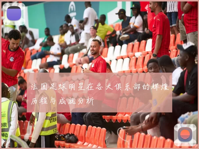 法国足球明星在各大俱乐部的辉煌历程与成就分析