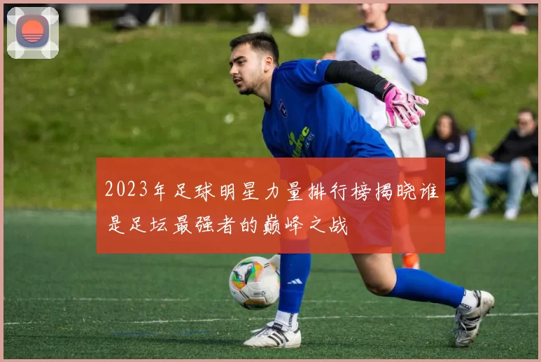 2023年足球明星力量排行榜揭晓谁是足坛最强者的巅峰之战
