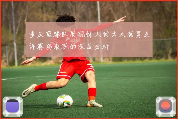重庆篮球队展现惊人耐力大满贯点评赛场表现的深度分析