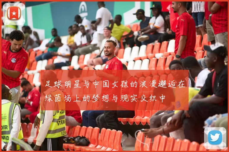 足球明星与中国女孩的浪漫邂逅在绿茵场上的梦想与现实交织中