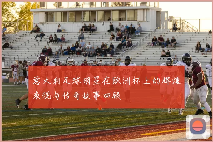 意大利足球明星在欧洲杯上的辉煌表现与传奇故事回顾