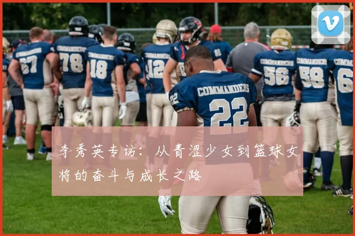 李秀英专访：从青涩少女到篮球女将的奋斗与成长之路