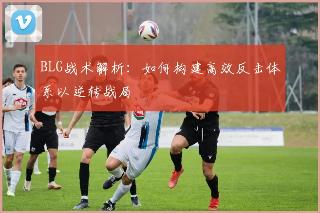 BLG战术解析：如何构建高效反击体系以逆转战局