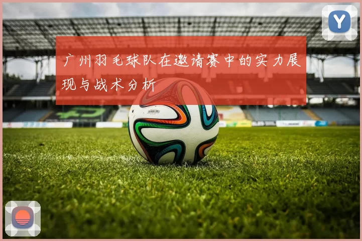 广州羽毛球队在邀请赛中的实力展现与战术分析