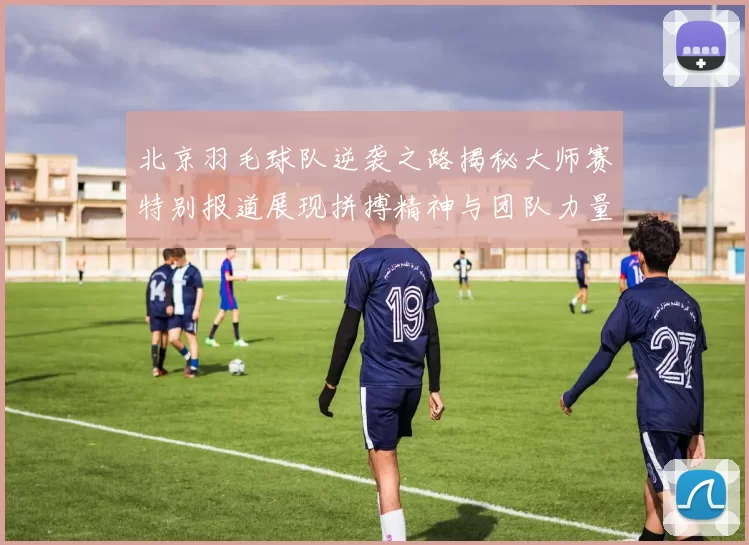 北京羽毛球队逆袭之路揭秘大师赛特别报道展现拼搏精神与团队力量