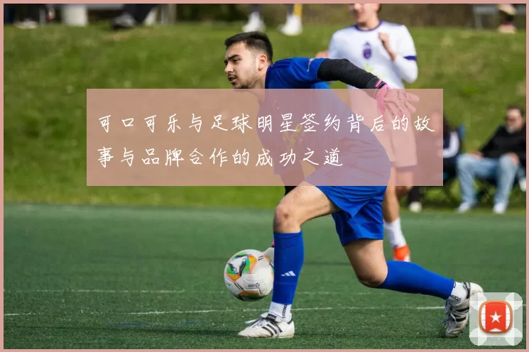 可口可乐与足球明星签约背后的故事与品牌合作的成功之道