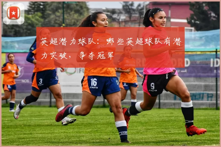 英超潜力球队：哪些英超球队有潜力突破，争夺冠军