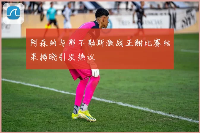 阿森纳与那不勒斯激战正酣比赛结果揭晓引发热议