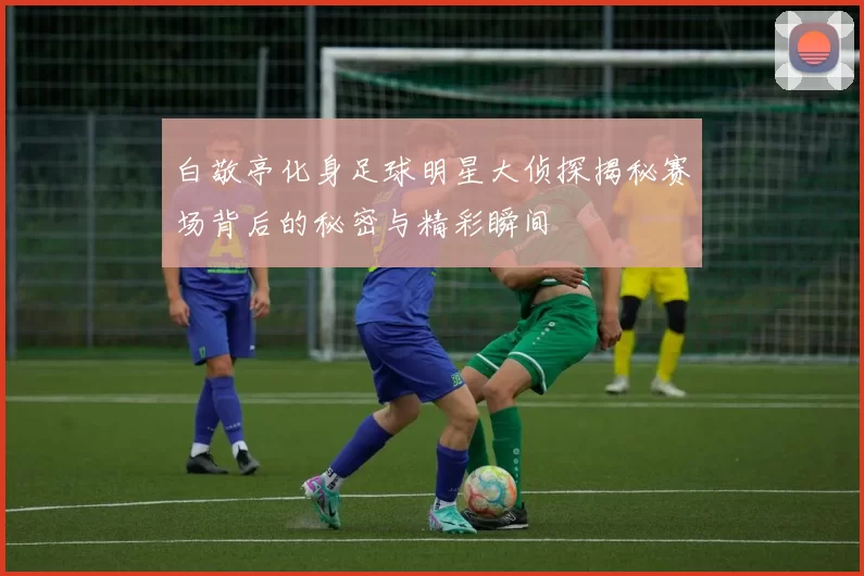 白敬亭化身足球明星大侦探揭秘赛场背后的秘密与精彩瞬间