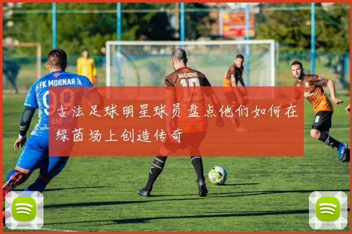 古法足球明星球员盘点他们如何在绿茵场上创造传奇