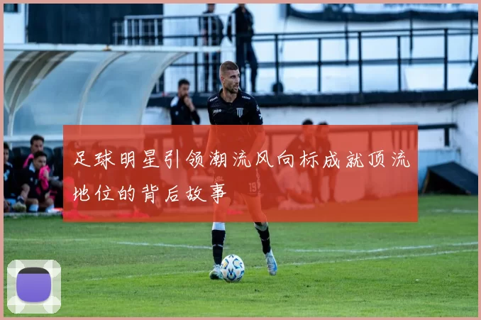 足球明星引领潮流风向标成就顶流地位的背后故事