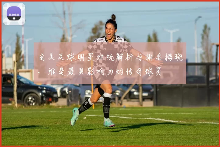 南美足球明星血统解析与排名揭晓，谁是最具影响力的传奇球员