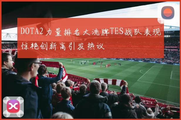 DOTA2力量排名大洗牌TES战队表现惊艳创新高引发热议