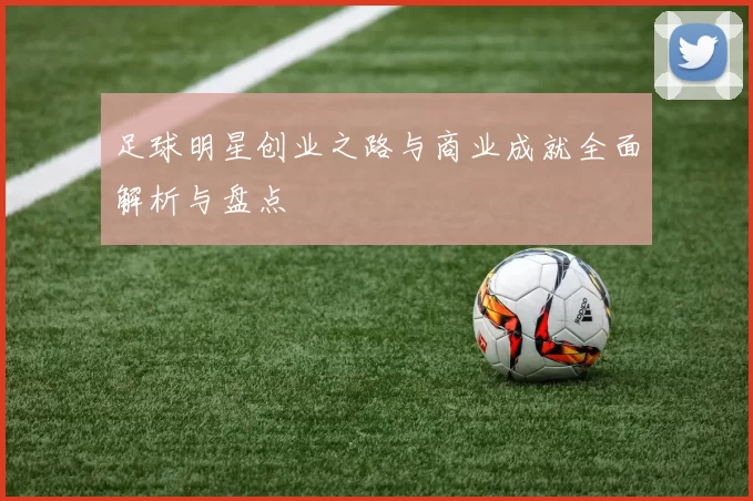 足球明星创业之路与商业成就全面解析与盘点