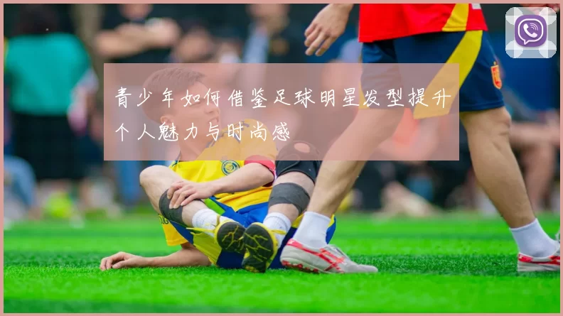 青少年如何借鉴足球明星发型提升个人魅力与时尚感