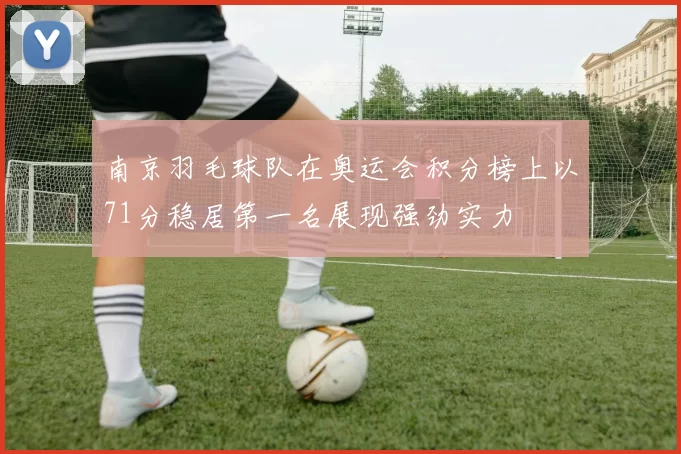 南京羽毛球队在奥运会积分榜上以71分稳居第一名展现强劲实力