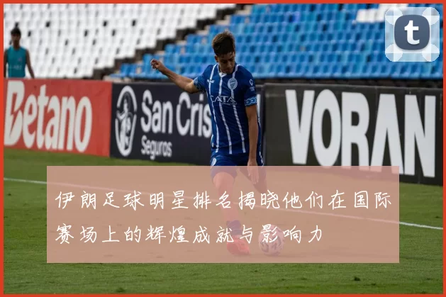 伊朗足球明星排名揭晓他们在国际赛场上的辉煌成就与影响力