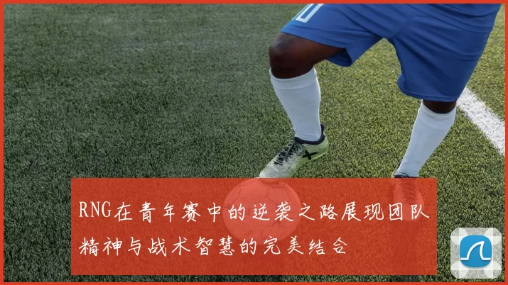 RNG在青年赛中的逆袭之路展现团队精神与战术智慧的完美结合