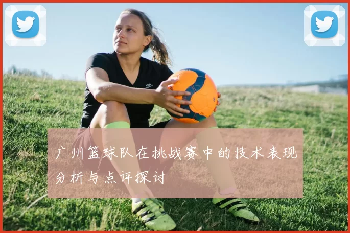 广州篮球队在挑战赛中的技术表现分析与点评探讨
