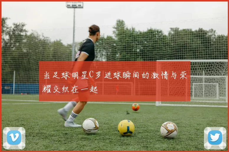 当足球明星C罗进球瞬间的激情与荣耀交织在一起