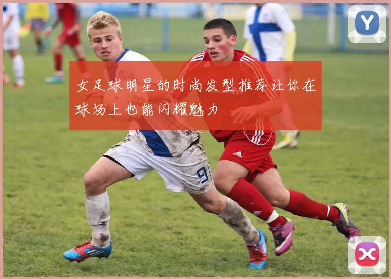 女足球明星的时尚发型推荐让你在球场上也能闪耀魅力