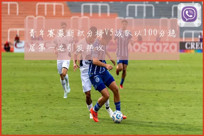 青年赛最新积分榜V5战队以100分稳居第一名引发热议