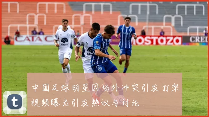 中国足球明星因场外冲突引发打架视频曝光引发热议与讨论
