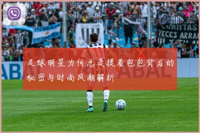 足球明星为何总是提着包包背后的秘密与时尚风潮解析