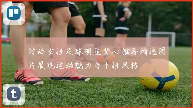 时尚女性足球明星背心推荐精选图片展现运动魅力与个性风格