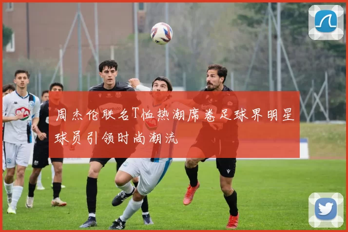 周杰伦联名T恤热潮席卷足球界明星球员引领时尚潮流