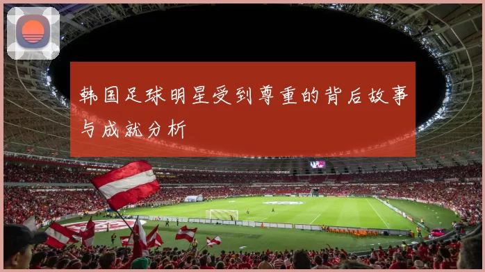 韩国足球明星受到尊重的背后故事与成就分析