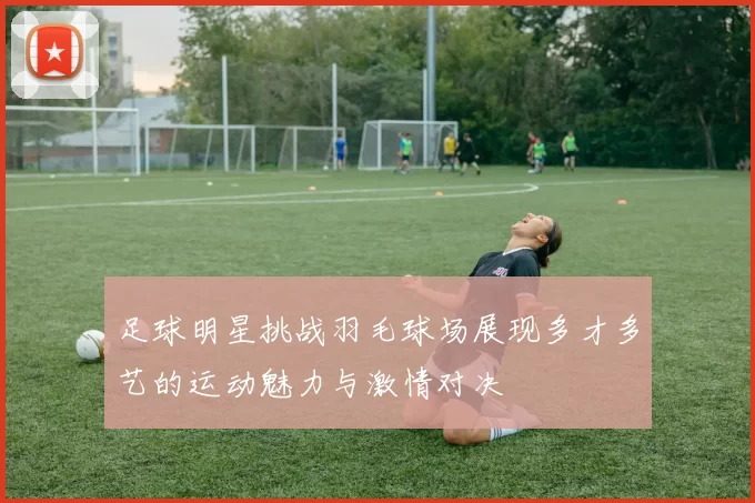 足球明星挑战羽毛球场展现多才多艺的运动魅力与激情对决