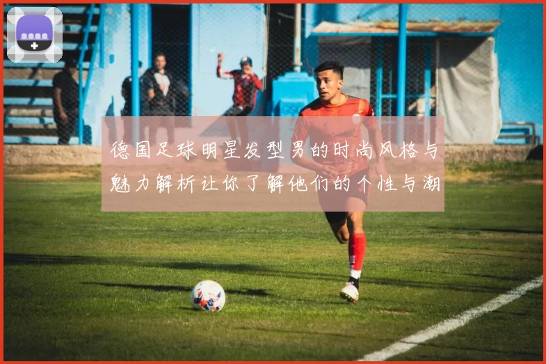 德国足球明星发型男的时尚风格与魅力解析让你了解他们的个性与潮流