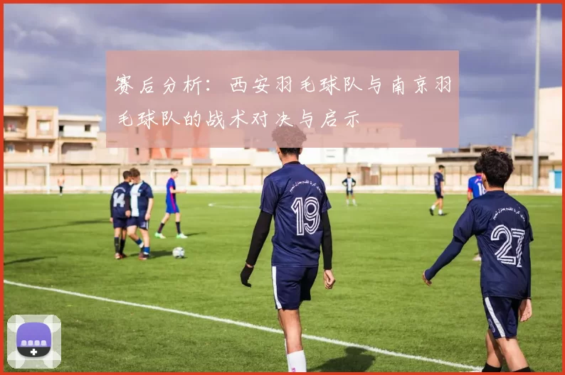 赛后分析：西安羽毛球队与南京羽毛球队的战术对决与启示