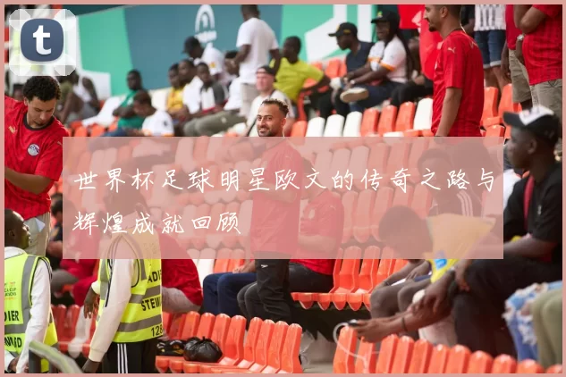 世界杯足球明星欧文的传奇之路与辉煌成就回顾