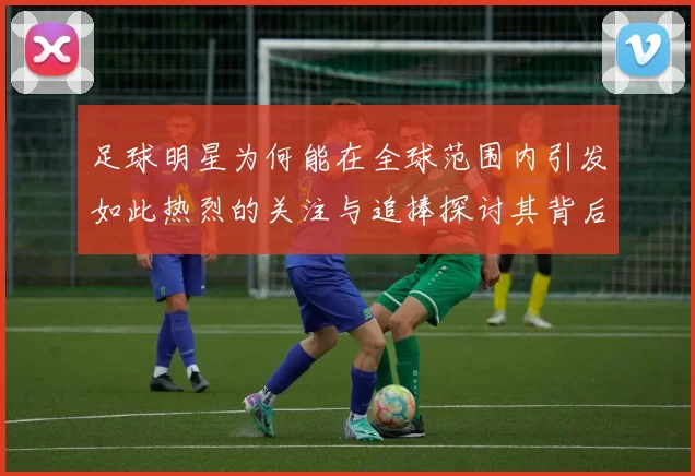 足球明星为何能在全球范围内引发如此热烈的关注与追捧探讨其背后的原因与影响