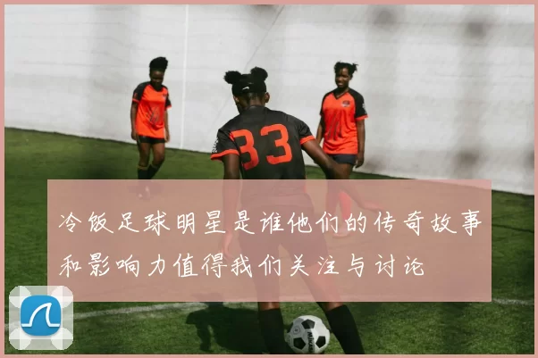冷饭足球明星是谁他们的传奇故事和影响力值得我们关注与讨论