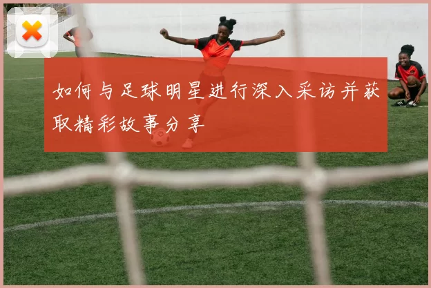 如何与足球明星进行深入采访并获取精彩故事分享