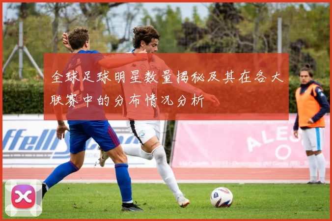 全球足球明星数量揭秘及其在各大联赛中的分布情况分析