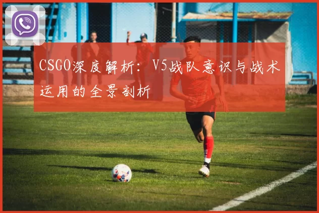CSGO深度解析：V5战队意识与战术运用的全景剖析