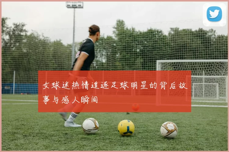 女球迷热情追逐足球明星的背后故事与感人瞬间