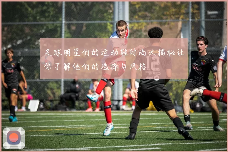 足球明星们的运动鞋时尚大揭秘让你了解他们的选择与风格