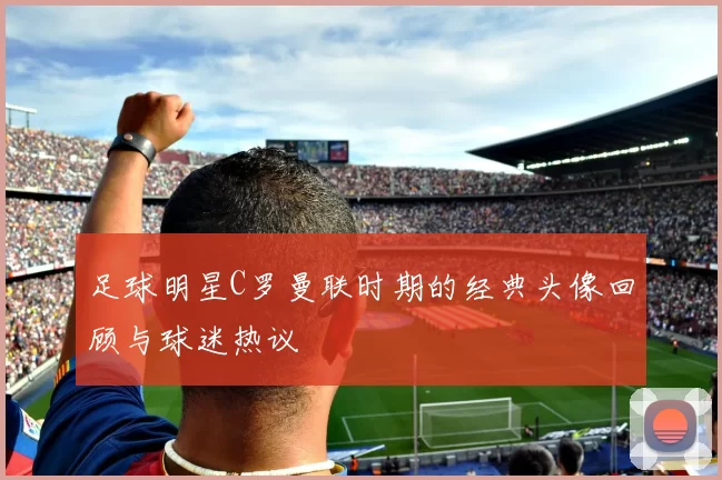 足球明星C罗曼联时期的经典头像回顾与球迷热议