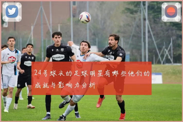 24号球衣的足球明星有哪些他们的成就与影响力分析