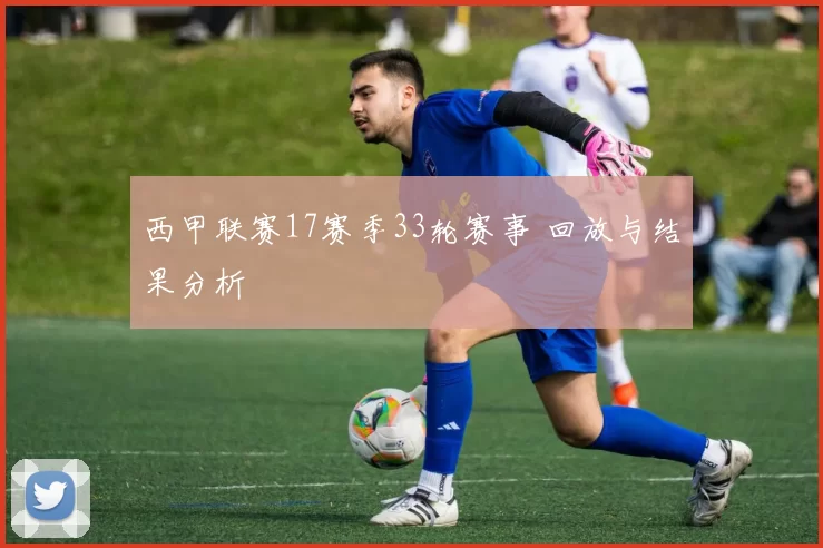 西甲联赛17赛季33轮赛事 回放与结果分析