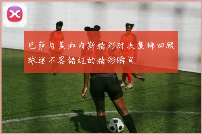 巴萨与莱加内斯精彩对决集锦回顾球迷不容错过的精彩瞬间