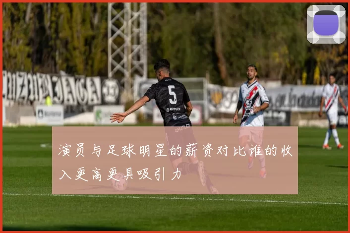 演员与足球明星的薪资对比谁的收入更高更具吸引力